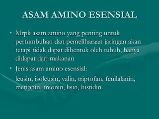 ASAM AMINO ESENSIAL
• Mrpk asam amino yang penting untuk
pertumbuhan dan pemeliharaan jaringan akan
tetapi tidak dapat dibentuk oleh tubuh, hanya
didapat dari makanan
• Jenis asam amino esensial:
leusin, isoleusin, valin, triptofan, fenilalanin,
metionin, treonin, lisin, histidin.
 