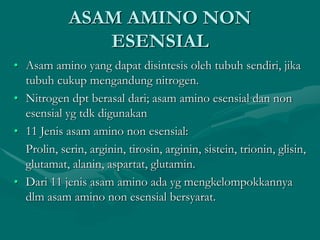 ASAM AMINO NON
ESENSIAL
• Asam amino yang dapat disintesis oleh tubuh sendiri, jika
tubuh cukup mengandung nitrogen.
• Nitrogen dpt berasal dari; asam amino esensial dan non
esensial yg tdk digunakan
• 11 Jenis asam amino non esensial:
Prolin, serin, arginin, tirosin, arginin, sistein, trionin, glisin,
glutamat, alanin, aspartat, glutamin.
• Dari 11 jenis asam amino ada yg mengkelompokkannya
dlm asam amino non esensial bersyarat.
 