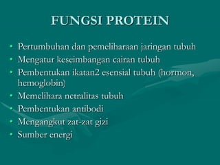 FUNGSI PROTEIN
• Pertumbuhan dan pemeliharaan jaringan tubuh
• Mengatur keseimbangan cairan tubuh
• Pembentukan ikatan2 esensial tubuh (hormon,
hemoglobin)
• Memelihara netralitas tubuh
• Pembentukan antibodi
• Mengangkut zat-zat gizi
• Sumber energi
 