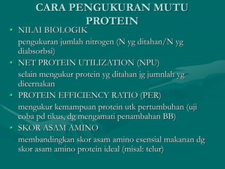 CARA PENGUKURAN MUTU
PROTEIN
• NILAI BIOLOGIK
pengukuran jumlah nitrogen (N yg ditahan/N yg
diabsorbsi)
• NET PROTEIN UTILIZATION (NPU)
selain mengukur protein yg ditahan jg jumnlah yg
dicernakan
• PROTEIN EFFICIENCY RATIO (PER)
mengukur kemampuan protein utk pertumbuhan (uji
coba pd tikus, dg mengamati penambahan BB)
• SKOR ASAM AMINO
membandingkan skor asam amino esensial makanan dg
skor asam amino protein ideal (misal: telur)
 