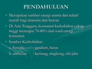 PENDAHULUAN
• Merupakan sumber energi utama dan relatif
murah bagi manusia dan hewan
• Di Asia Tenggara, konsumsi karbohidrat cukup
tinggi mencapai 70-80% dari total energi
konsumsi.
• Sumber Karbohidrat:
a. Serealia : gandum, beras
b. umbi2an : kentang, singkong, ubi jalar
 