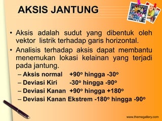 AKSIS JANTUNG

• Aksis adalah sudut yang dibentuk oleh
  vektor listrik terhadap garis horizontal.
• Analisis terhadap aksis dapat membantu
  menemukan lokasi kelainan yang terjadi
  pada jantung.
  – Aksis normal +90o hingga -30o
  – Deviasi Kiri  -30o hingga -90o
  – Deviasi Kanan +90o hingga +180o
  – Deviasi Kanan Ekstrem -180o hingga -90o

                                    www.themegallery.com
 