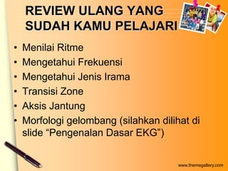 REVIEW ULANG YANG
    SUDAH KAMU PELAJARI
•   Menilai Ritme
•   Mengetahui Frekuensi
•   Mengetahui Jenis Irama
•   Transisi Zone
•   Aksis Jantung
•   Morfologi gelombang (silahkan dilihat di
    slide “Pengenalan Dasar EKG”)


                                       www.themegallery.com
 