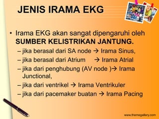 JENIS IRAMA EKG

• Irama EKG akan sangat dipengaruhi oleh
  SUMBER KELISTRIKAN JANTUNG.
  – jika berasal dari SA node  Irama Sinus,
  – jika berasal dari Atrium  Irama Atrial
  – jika dari penghubung (AV node ) Irama
    Junctional,
  – jika dari ventrikel  Irama Ventrikuler
  – jika dari pacemaker buatan  Irama Pacing


                                      www.themegallery.com
 