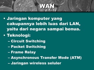 WAN

• Jaringan komputer yang
  cakupannya lebih luas dari LAN,
  yaitu dari negara sampai benua.
• Teknologi:
  – Circuit Switching
  – Packet Switching
  – Frame Relay
  – Asynchronous Transfer Mode (ATM)
  – Jaringan wireless seluler
 