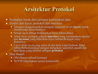 Arsitektur Protokol
   Perangkat lunak dari jaringan komunikasi data
   Terdiri dari layer, protokol dan interface
       Jaringan diorganisasikan menjadi sejumlah level (layer) untuk
        mengurangi kerumitannya
       Setiap layer dibuat berdasarkan layer dibawahnya
       Antar layer terdapat sebuah interface yang menentukan operasi
        dan layanan yang diberikan layer terbawah untuk layer
        diatasnya
       Layer pada level yang sama di dua host yang berbeda dapat
        saling berkomunikasi dengan mengikuti sejumlah aturan dan
        ketetapan yang disebut sebagai protokol.
   Dua model:
       OSI (hanya sebuah konsep)
       TCP/IP (digunakan secara komersial)
 