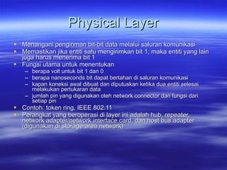 Physical Layer
 Menangani pengiriman bit-bit data melalui saluran komunikasi
 Memastikan jika entiti satu mengirimkan bit 1, maka entiti yang lain
  juga harus menerima bit 1
 Fungsi utama untuk menentukan
    – berapa volt untuk bit 1 dan 0
    – berapa nanoseconds bit dapat bertahan di saluran komunikasi
    – kapan koneksi awal dibuat dan diputuskan ketika dua entiti selesai
      melakukan pertukaran data
    – jumlah pin yang digunakan oleh network connector dan fungsi dari
      setiap pin
 Contoh: token ring, IEEE 802.11
 Perangkat yang beroperasi di layer ini adalah hub, repeater,
  network adapter/network interface card, dan host bus adapter
  (digunakan di storage area network)
 
