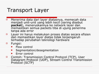 Transport Layer
   Menerima data dari layer diatasnya, memecah data
    menjadi unit-unit yang lebih kecil (sering disebut
    packet), meneruskannya ke network layer dan
    memastikan semua packets tiba di ujung penerima
    tanpa ada error
   Layer ini harus melakukan proses diatas secara efisien
    dan memastikan layer diatas tidak terpengaruh
    terhadap perubahan teknologi hardware
   Fungsi:
      Flow control
      Segmentation/desegmentation
      Error control
   Contoh: Transmission Control Protocol (TCP), User
    Datagram Protocol (UDP), Stream Control Transmission
    Protocol (SCTP)
 