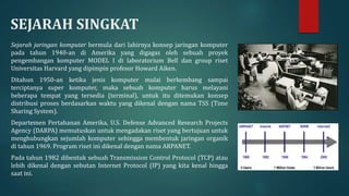 SEJARAH SINGKAT
Sejarah jaringan komputer bermula dari lahirnya konsep jaringan komputer
pada tahun 1940-an di Amerika yang digagas oleh sebuah proyek
pengembangan komputer MODEL I di laboratorium Bell dan group riset
Universitas Harvard yang dipimpin profesor Howard Aiken.
Ditahun 1950-an ketika jenis komputer mulai berkembang sampai
terciptanya super komputer, maka sebuah komputer harus melayani
beberapa tempat yang tersedia (terminal), untuk itu ditemukan konsep
distribusi proses berdasarkan waktu yang dikenal dengan nama TSS (Time
Sharing System).
Departemen Pertahanan Amerika, U.S. Defense Advanced Research Projects
Agency (DARPA) memutuskan untuk mengadakan riset yang bertujuan untuk
menghubungkan sejumlah komputer sehingga membentuk jaringan organik
di tahun 1969. Program riset ini dikenal dengan nama ARPANET.
Pada tahun 1982 dibentuk sebuah Transmission Control Protocol (TCP) atau
lebih dikenal dengan sebutan Internet Protocol (IP) yang kita kenal hingga
saat ini.
 