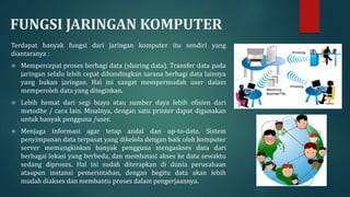 FUNGSI JARINGAN KOMPUTER
Terdapat banyak fungsi dari jaringan komputer itu sendiri yang
diantaranya :
 Mempercepat proses berbagi data (sharing data). Transfer data pada
jaringan selalu lebih cepat dibandingkan sarana berbagi data lainnya
yang bukan jaringan. Hal ini sangat mempermudah user dalam
memperoleh data yang diinginkan.
 Lebih hemat dari segi biaya atau sumber daya lebih efisien dari
metodhe / cara lain. Misalnya, dengan satu printer dapat digunakan
untuk banyak pengguna /user.
 Menjaga informasi agar tetap andal dan up-to-date. Sistem
penyimpanan data terpusat yang dikelola dengan baik oleh komputer
server memungkinkan banyak pengguna mengaskses data dari
berbagai lokasi yang berbeda, dan membatasi akses ke data sewaktu
sedang diproses. Hal ini sudah diterapkan di dunia perusahaan
ataupun instansi pemerintahan, dengan begitu data akan lebih
mudah diakses dan membantu proses dalam pengerjaannya.
 