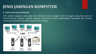 JENIS JARINGAN KOMPUTER
2. LAN (Local Area Network)
LAN adalah singkatan dari Lokal Area Network. Jenis jaringan LAN ini sangat sering kita temui di
warnet-warnet, kampus, sekolah ataupun perkantoran yang membutuhkan hubungan atau koneksi
antara dua komputer atau lebih dalam suatu ruangan.
 