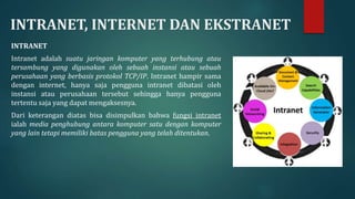 INTRANET, INTERNET DAN EKSTRANET
INTRANET
Intranet adalah suatu jaringan komputer yang terhubung atau
tersambung yang digunakan oleh sebuah instansi atau sebuah
perusahaan yang berbasis protokol TCP/IP. Intranet hampir sama
dengan internet, hanya saja pengguna intranet dibatasi oleh
instansi atau perusahaan tersebut sehingga hanya pengguna
tertentu saja yang dapat mengaksesnya.
Dari keterangan diatas bisa disimpulkan bahwa fungsi intranet
ialah media penghubung antara komputer satu dengan komputer
yang lain tetapi memiliki batas pengguna yang telah ditentukan.
 