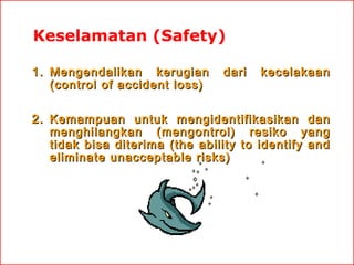 Keselamatan (Safety)
1. Mengendalikan kerugian
(control of accident loss)

dari

kecelakaan

2. Kemampuan untuk mengidentifikasikan dan
menghilangkan (mengontrol) resiko yang
tidak bisa diterima (the ability to identify and
eliminate unacceptable risks)

 
