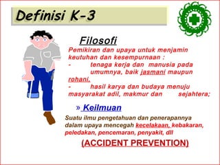 Definisi K-3
Definisi K-3
Filosofi

Pemikiran dan upaya untuk menjamin
keutuhan dan kesempurnaan :
tenaga kerja dan manusia pada
umumnya, baik jasmani maupun
rohani,
hasil karya dan budaya menuju
masyarakat adil, makmur dan
sejahtera;

» Keilmuan
Suatu ilmu pengetahuan dan penerapannya
dalam upaya mencegah kecelakaan, kebakaran,
peledakan, pencemaran, penyakit, dll

(ACCIDENT PREVENTION)

 