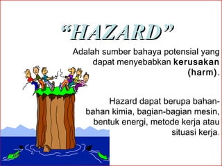 “HAZARD”
Adalah sumber bahaya potensial yang
dapat menyebabkan kerusakan
(harm).
Hazard dapat berupa bahanbahan kimia, bagian-bagian mesin,
bentuk energi, metode kerja atau
situasi kerja.

 