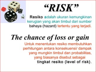 “RISK”
Resiko adalah ukuran kemungkinan
kerugian yang akan timbul dari sumber
bahaya (hazard) tertentu yang terjadi.

The chance of loss or gain
Untuk menentukan resiko membutuhkan
perhitungan antara konsekuensi/ dampak
yang mungkin timbul dan probabilitas,
yang biasanya disebut sebagai
tingkat resiko (level of risk) .
 

 