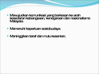 Mewujudkan komunikasi yang berkesan ke arah kesedaran kebangsaan, kenegaraan dan nasionalisme Malaysia Memenuhi keperluan sosiobudaya Meninggikan taraf dan mutu kesenian. 