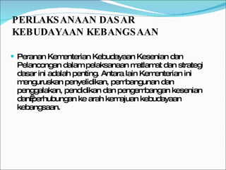 Peranan Kementerian Kebudayaan Kesenian dan Pelancongan dalam pelaksanaan matlamat dan strategi dasar ini adalah penting. Antara lain Kementerian ini menguruskan penyelidikan, pembangunan dan penggalakan, pendidikan dan pengembangan kesenian dan perhubungan ke arah kemajuan kebudayaan kebangsaan.  PERLAKSANAAN DASAR KEBUDAYAAN KEBANGSAAN  