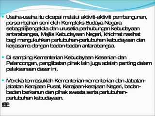Usaha-usaha itu dicapai melalui aktiviti-aktiviti pembangunan, persembahan seni oleh Kompleks Budaya Negara sebagai pengelola dan urusetia perhubungan kebudayaan antarabangsa, Majlis Kebudayaan Negeri, khidmat nasihat bagi mengukuhkan pertubuhan-pertubuhan kebudayaan dan kerjasama dengan badan-badan antarabangsa. Di samping Kementerian Kebudayaan Kesenian dan Pelancongan, penglibatan pihak lain juga adalah penting dalam pelaksanaan dasar ini.  Mereka termasuklah Kementerian-kementerian dan Jabatan-jabatan Kerajaan Pusat, Kerajaan-kerajaan Negeri, badan-badan berkanun dan pihak swasta serta pertubuhan-pertubuhan kebudayaan.      
