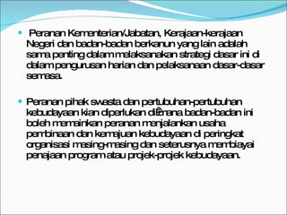 Peranan Kementerian/Jabatan, Kerajaan-kerajaan Negeri dan badan-badan berkanun yang lain adalah sama penting dalam melaksanakan strategi dasar ini di dalam pengurusan harian dan pelaksanaan dasar-dasar semasa.  Peranan pihak swasta dan pertubuhan-pertubuhan kebudayaan kian diperlukan di mana badan-badan ini boleh memainkan peranan menjalankan usaha pembinaan dan kemajuan kebudayaan di peringkat organisasi masing-masing dan seterusnya membiayai penajaan program atau projek-projek kebudayaan. 