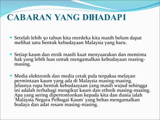 CABARAN YANG DIHADAPI Setelah lebih 50 tahun kita merdeka kita masih belum dapat melihat satu bentuk kebudayaan Malaysia yang baru.  Setiap kaum dan etnik masih kuat menyuarakan dan meminta hak yang lebih luas untuk mengamalkan kebudayaan masing-masing. Media elektronik dan media cetak pula terpaksa melayan permintaan kaum yang ada di Malaysia masing-masing. Jelasnya rupa bentuk kebudaayaan yang masih wujud sehingga ini adalah terbahagi mengikut kaum dan ethnik masing-masing. Apa yang sering dipertontonkan kepada kita dan dunia ialah 'Malaysia Negara Pelbagai Kaum' yang bebas mengamalkan budaya dan adat resam masing-masing. 