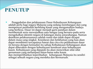 PENUTUP       Penggubalan dan pelaksanaan Dasar Kebudayaan Kebangsaan adalah perlu bagi negara Malaysia yang sedang membangun dan yang mempunyai penduduk berbilang kaum yang mengamalkan budaya yang berbeza. Dasar ini dapat menjadi garis panduan dalam membentuk serta mewujudkan satu bangsa yang bersatu-padu serta mengekalkan identiti negara di kalangan dunia antarabangsa. Namun demikian pelaksanaannya adalah rumit dan tidak dapat dicapai dalam masa yang singkat. Kesedaran dan kefahaman yang luas akan dapat membantu tercapainya hasrat dan cita-cita pelaksanaan dasar ini kerana dengan keinsafan itu sahaja Kebudayaan Kebangsaan akan dapat dibezakan dengan kebudayaan kesukuan atau kebudayaan kaum. Kebudayaan yang dipupuk itu akan mencirikan sifat-sifat persamaan yang melampaui batas-batas suku kaum dan memperlihatkan keperibadian   kebangsaan Malaysia itu sendiri sebagai sebuah negara yang merdeka dan bermaruah. 