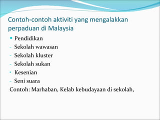 Contoh-contoh aktiviti yang mengalakkan perpaduan di Malaysia Pendidikan Sekolah wawasan Sekolah kluster Sekolah sukan Kesenian Seni suara Contoh: Marhaban, Kelab kebudayaan di sekolah,  