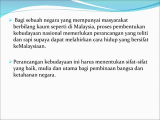 Bagi sebuah negara yang mempunyai masyarakat berbilang kaum seperti di Malaysia, proses pembentukan kebudayaan nasional memerlukan perancangan yang teliti dan rapi supaya dapat melahirkan cara hidup yang bersifat keMalaysiaan.  Perancangan kebudayaan ini harus menentukan sifat-sifat yang baik, mulia dan utama bagi pembinaan bangsa dan ketahanan negara.  