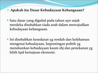 Apakah itu Dasar Kebudayaan Kebangsaan? Satu dasar yang digubal pada tahun 1971 sejak merdeka disebabkan tiada arah dalam mewujudkan kebudayaan kebangsaan.  Ini disebabkan kesedaran yg rendah dan kefahaman mengenai kebudayaan, kepentingan politik yg menekankan kebudayaan kaum shj dan penekanan yg lebih kpd kemajuan ekonomi.    