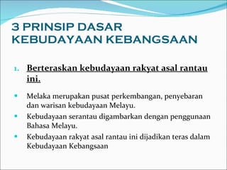 3 PRINSIP DASAR KEBUDAYAAN KEBANGSAAN Berteraskan kebudayaan rakyat asal rantau ini. Melaka merupakan pusat perkembangan, penyebaran dan warisan kebudayaan Melayu.  Kebudayaan serantau digambarkan dengan penggunaan Bahasa Melayu.  Kebudayaan rakyat asal rantau ini dijadikan teras dalam Kebudayaan Kebangsaan  