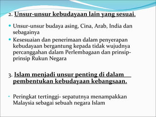 2.  Unsur-unsur kebudayaan lain yang sesuai . Unsur-unsur budaya asing, Cina, Arab, India dan sebagainya  Kesesuaian dan penerimaan dalam penyerapan kebudayaan bergantung kepada tidak wujudnya percanggahan dalam Perlembagaan dan prinsip-prinsip Rukun Negara  3.  Islam menjadi unsur penting di dalam  pembentukan kebudayaan kebangsaan. Peringkat tertinggi- sepatutnya menampakkan Malaysia sebagai sebuah negara Islam  