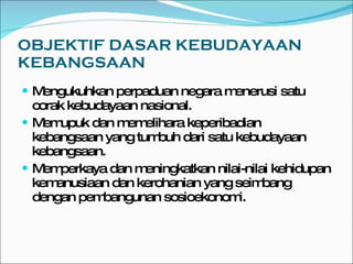 OBJEKTIF DASAR KEBUDAYAAN KEBANGSAAN Mengukuhkan perpaduan negara menerusi satu corak kebudayaan nasional. Memupuk dan memelihara keperibadian kebangsaan yang tumbuh dari satu kebudayaan kebangsaan. Memperkaya dan meningkatkan nilai-nilai kehidupan kemanusiaan dan kerohanian yang seimbang dengan pembangunan sosioekonomi. 