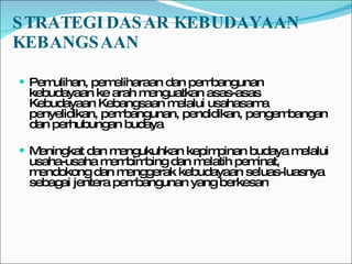 STRATEGI DASAR KEBUDAYAAN KEBANGSAAN  Pemulihan, pemeliharaan dan pembangunan kebudayaan ke arah menguatkan asas-asas Kebudayaan Kebangsaan melalui usahasama penyelidikan, pembangunan, pendidikan, pengembangan dan perhubungan budaya Meningkat dan mengukuhkan kepimpinan budaya melalui usaha-usaha membimbing dan melatih peminat, mendokong dan menggerak kebudayaan seluas-luasnya sebagai jentera pembangunan yang berkesan 