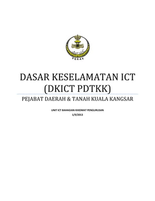 DASAR KESELAMATAN ICT (DKICT PDTKK) 
PEJABAT DAERAH & TANAH KUALA KANGSAR 
UNIT ICT BAHAGIAN KHIDMAT PENGURUSAN 
1/9/2013 
 