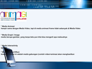 * Media Animasi
hampir sama dengan Media Video, tapi di media animasi frame tidak sebanyak di Media Video
* Media Graph / Image
media berupa gambar, yang tanpa teks pun kita bisa mengerti apa maksudnya
* Media Interactivity
(gatau)
* Media Special Effect
biasanya media ini adalah media gabungan (contoh video+animasi akan menghasilkan
 