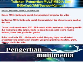 Tuliskan Pengertian MULTIMEDIA Dari
Beberapa Ahli/Sumber/Kamus?
Definisi Multimedia menurut beberapa ahli:
Rosch, 1996 : Multimedia adalah Kombinasi dari komputer dan video
McComick, 1996 : Multimedia adalah Kombinasi dari tiga elemen: suara, gambar,
dan teks
Turban dan kawan-kawan, 2002 : Multimedia adalah Kombinasi dari paling sedikit
dua media input atau output. Media ini dapat berupa audio (suara, musik),
animasi, video, teks, grafik dan gambar
Robin dan Linda, 2001 : Multimedia adalah Alat yang dapat menciptakan
presentasi yang dinamis dan interaktif yang mengkombinasikan teks, grafik,
animasi, audio dan video
 