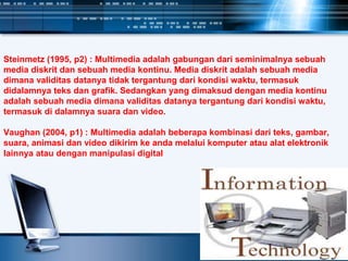 Steinmetz (1995, p2) : Multimedia adalah gabungan dari seminimalnya sebuah
media diskrit dan sebuah media kontinu. Media diskrit adalah sebuah media
dimana validitas datanya tidak tergantung dari kondisi waktu, termasuk
didalamnya teks dan grafik. Sedangkan yang dimaksud dengan media kontinu
adalah sebuah media dimana validitas datanya tergantung dari kondisi waktu,
termasuk di dalamnya suara dan video.
Vaughan (2004, p1) : Multimedia adalah beberapa kombinasi dari teks, gambar,
suara, animasi dan video dikirim ke anda melalui komputer atau alat elektronik
lainnya atau dengan manipulasi digital
 