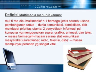 Definisi Multimedia menurut kamus:
mul·ti·me·dia /multimédia/ n 1 berbagai jenis sarana: usaha
pembangunan untuk -- dunia komunikasi, pendidikan, dsb
mendapat prioritas utama; 2 penyediaan informasi pd
komputer yg menggunakan suara, grafika, animasi, dan teks;
-- massa bermacam-macam sarana alat komunikasi
masyarakat (surat kabar, radio, televisi, dsb): -- massa
mempunyai peranan yg sangat vital
 