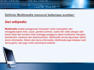 Definisi Multimedia menurut beberapa sumber:
Dari wikipedia:
Multimedia adalah penggunaan komputer untuk menyajikan dan
menggabungkan teks, suara, gambar,animasi, audio dan video dengan alat
bantu (tool) dan koneksi (link) sehingga pengguna dapat melakukan Navigasi,
berinteraksi, berkarya dan berkomunikasi. Multimedia sering digunakan dalam
dunia informatika. Selain dari dunia informatika, Multimedia juga diadopsi oleh
dunia game, dan juga untuk memmbuat website.
 