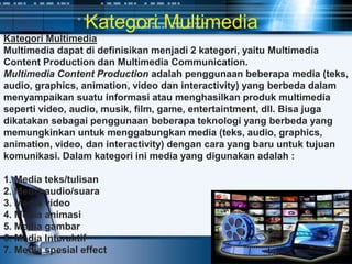 Kategori Multimedia
Multimedia dapat di definisikan menjadi 2 kategori, yaitu Multimedia
Content Production dan Multimedia Communication.
Multimedia Content Production adalah penggunaan beberapa media (teks,
audio, graphics, animation, video dan interactivity) yang berbeda dalam
menyampaikan suatu informasi atau menghasilkan produk multimedia
seperti video, audio, musik, film, game, entertaintment, dll. Bisa juga
dikatakan sebagai penggunaan beberapa teknologi yang berbeda yang
memungkinkan untuk menggabungkan media (teks, audio, graphics,
animation, video, dan interactivity) dengan cara yang baru untuk tujuan
komunikasi. Dalam kategori ini media yang digunakan adalah :
1. Media teks/tulisan
2. Media audio/suara
3. Media video
4. Media animasi
5. Media gambar
6. Media Interaktif
7. Media spesial effect
Kategori Multimedia
 