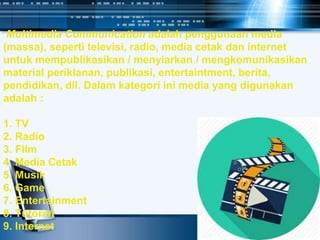 Multimedia Communication adalah penggunaan media
(massa), seperti televisi, radio, media cetak dan internet
untuk mempublikasikan / menyiarkan / mengkomunikasikan
material periklanan, publikasi, entertaintment, berita,
pendidikan, dll. Dalam kategori ini media yang digunakan
adalah :
1. TV
2. Radio
3. Film
4. Media Cetak
5. Musik
6. Game
7. Entertainment
8. Tutorial
9. Internet
 