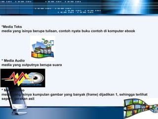 *Media Teks
media yang isinya berupa tulisan, contoh nyata buku contoh di komputer ebook
* Media Audio
media yang outputnya berupa suara
* Media Video
media yang isinya kumpulan gambar yang banyak (frame) dijadikan 1, sehingga terlihat
seperti gerakan asli
 