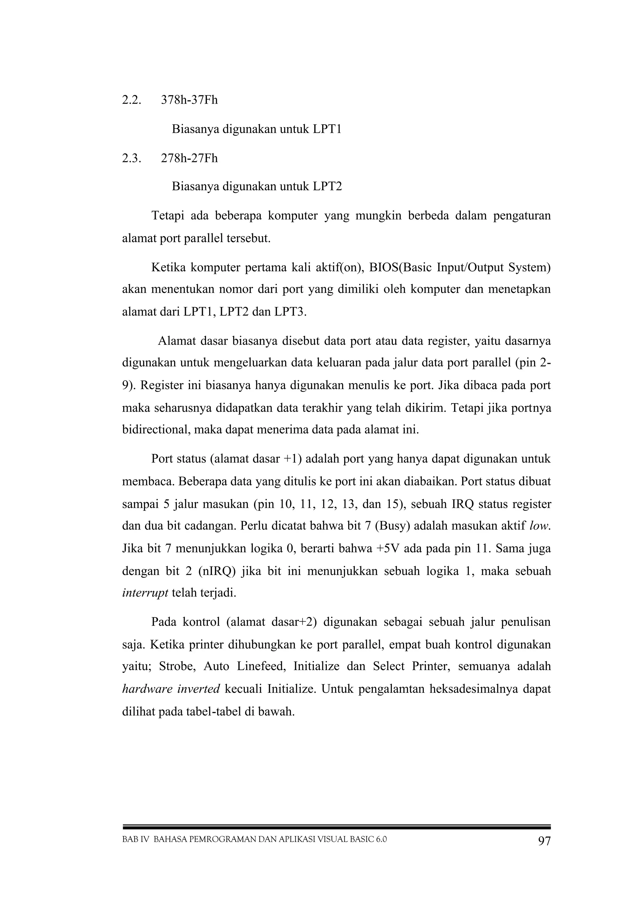 BAB IV BAHASA PEMROGRAMAN DAN APLIKASI VISUAL BASIC 6.0 97
2.2. 378h-37Fh
Biasanya digunakan untuk LPT1
2.3. 278h-27Fh
Biasanya digunakan untuk LPT2
Tetapi ada beberapa komputer yang mungkin berbeda dalam pengaturan
alamat port parallel tersebut.
Ketika komputer pertama kali aktif(on), BIOS(Basic Input/Output System)
akan menentukan nomor dari port yang dimiliki oleh komputer dan menetapkan
alamat dari LPT1, LPT2 dan LPT3.
Alamat dasar biasanya disebut data port atau data register, yaitu dasarnya
digunakan untuk mengeluarkan data keluaran pada jalur data port parallel (pin 2-
9). Register ini biasanya hanya digunakan menulis ke port. Jika dibaca pada port
maka seharusnya didapatkan data terakhir yang telah dikirim. Tetapi jika portnya
bidirectional, maka dapat menerima data pada alamat ini.
Port status (alamat dasar +1) adalah port yang hanya dapat digunakan untuk
membaca. Beberapa data yang ditulis ke port ini akan diabaikan. Port status dibuat
sampai 5 jalur masukan (pin 10, 11, 12, 13, dan 15), sebuah IRQ status register
dan dua bit cadangan. Perlu dicatat bahwa bit 7 (Busy) adalah masukan aktif low.
Jika bit 7 menunjukkan logika 0, berarti bahwa +5V ada pada pin 11. Sama juga
dengan bit 2 (nIRQ) jika bit ini menunjukkan sebuah logika 1, maka sebuah
interrupt telah terjadi.
Pada kontrol (alamat dasar+2) digunakan sebagai sebuah jalur penulisan
saja. Ketika printer dihubungkan ke port parallel, empat buah kontrol digunakan
yaitu; Strobe, Auto Linefeed, Initialize dan Select Printer, semuanya adalah
hardware inverted kecuali Initialize. Untuk pengalamtan heksadesimalnya dapat
dilihat pada tabel-tabel di bawah.
 