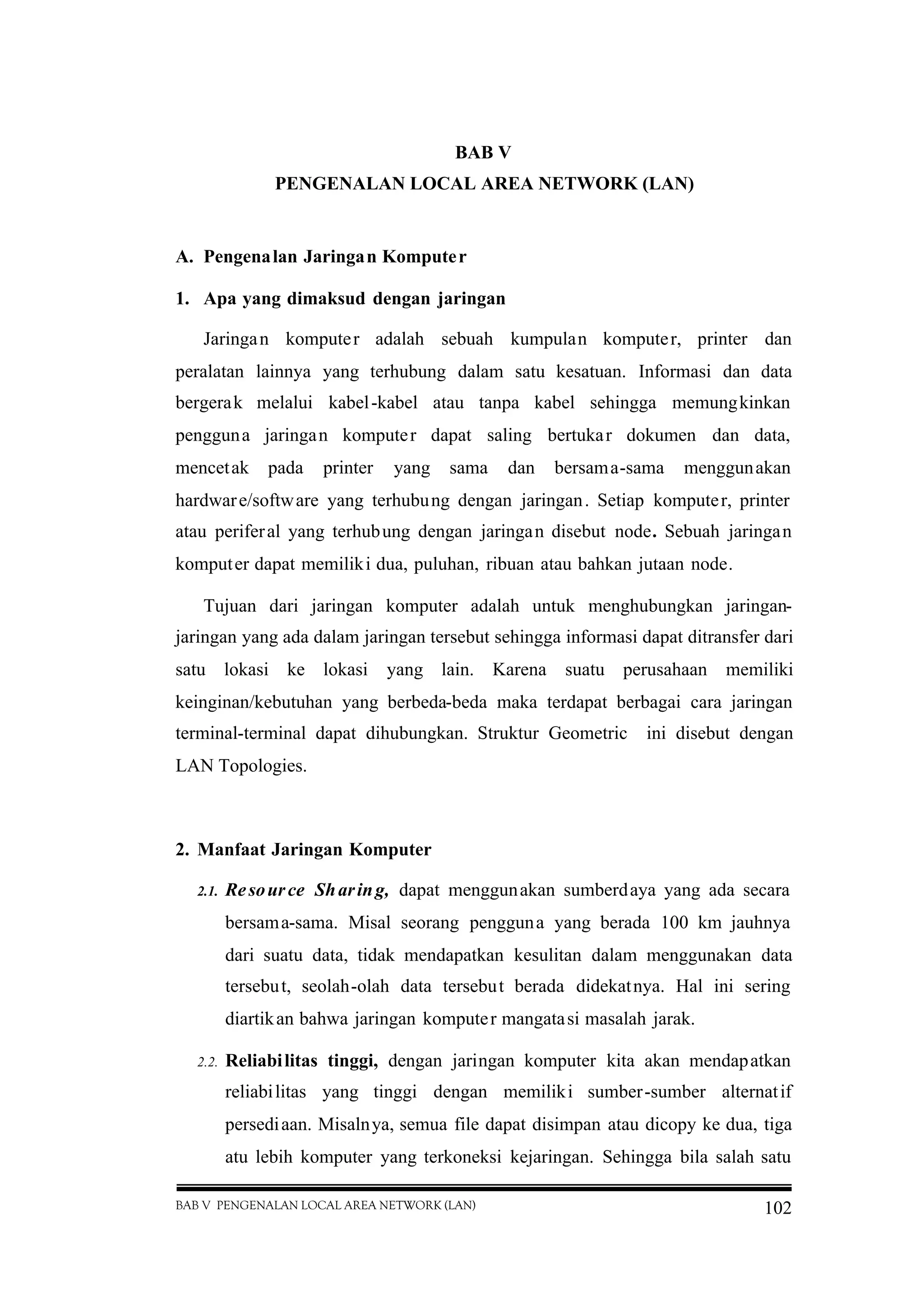 BAB V PENGENALAN LOCAL AREA NETWORK (LAN) 102
BAB V
PENGENALAN LOCAL AREA NETWORK (LAN)
A. Pengenalan Jaringan Komputer
1. Apa yang dimaksud dengan jaringan
Jaringan komputer adalah sebuah kumpulan komputer, printer dan
peralatan lainnya yang terhubung dalam satu kesatuan. Informasi dan data
bergerak melalui kabel-kabel atau tanpa kabel sehingga memungkinkan
pengguna jaringan komputer dapat saling bertukar dokumen dan data,
mencetak pada printer yang sama dan bersama-sama menggunakan
hardware/software yang terhubung dengan jaringan. Setiap komputer, printer
atau periferal yang terhubung dengan jaringan disebut node. Sebuah jaringan
komputer dapat memiliki dua, puluhan, ribuan atau bahkan jutaan node.
Tujuan dari jaringan komputer adalah untuk menghubungkan jaringan-
jaringan yang ada dalam jaringan tersebut sehingga informasi dapat ditransfer dari
satu lokasi ke lokasi yang lain. Karena suatu perusahaan memiliki
keinginan/kebutuhan yang berbeda-beda maka terdapat berbagai cara jaringan
terminal-terminal dapat dihubungkan. Struktur Geometric ini disebut dengan
LAN Topologies.
2. Manfaat Jaringan Komputer
2.1. Resource Sharing, dapat menggunakan sumberdaya yang ada secara
bersama-sama. Misal seorang pengguna yang berada 100 km jauhnya
dari suatu data, tidak mendapatkan kesulitan dalam menggunakan data
tersebut, seolah-olah data tersebut berada didekatnya. Hal ini sering
diartikan bahwa jaringan komputer mangatasi masalah jarak.
2.2. Reliabilitas tinggi, dengan jaringan komputer kita akan mendapatkan
reliabilitas yang tinggi dengan memiliki sumber-sumber alternatif
persediaan. Misalnya, semua file dapat disimpan atau dicopy ke dua, tiga
atu lebih komputer yang terkoneksi kejaringan. Sehingga bila salah satu
 