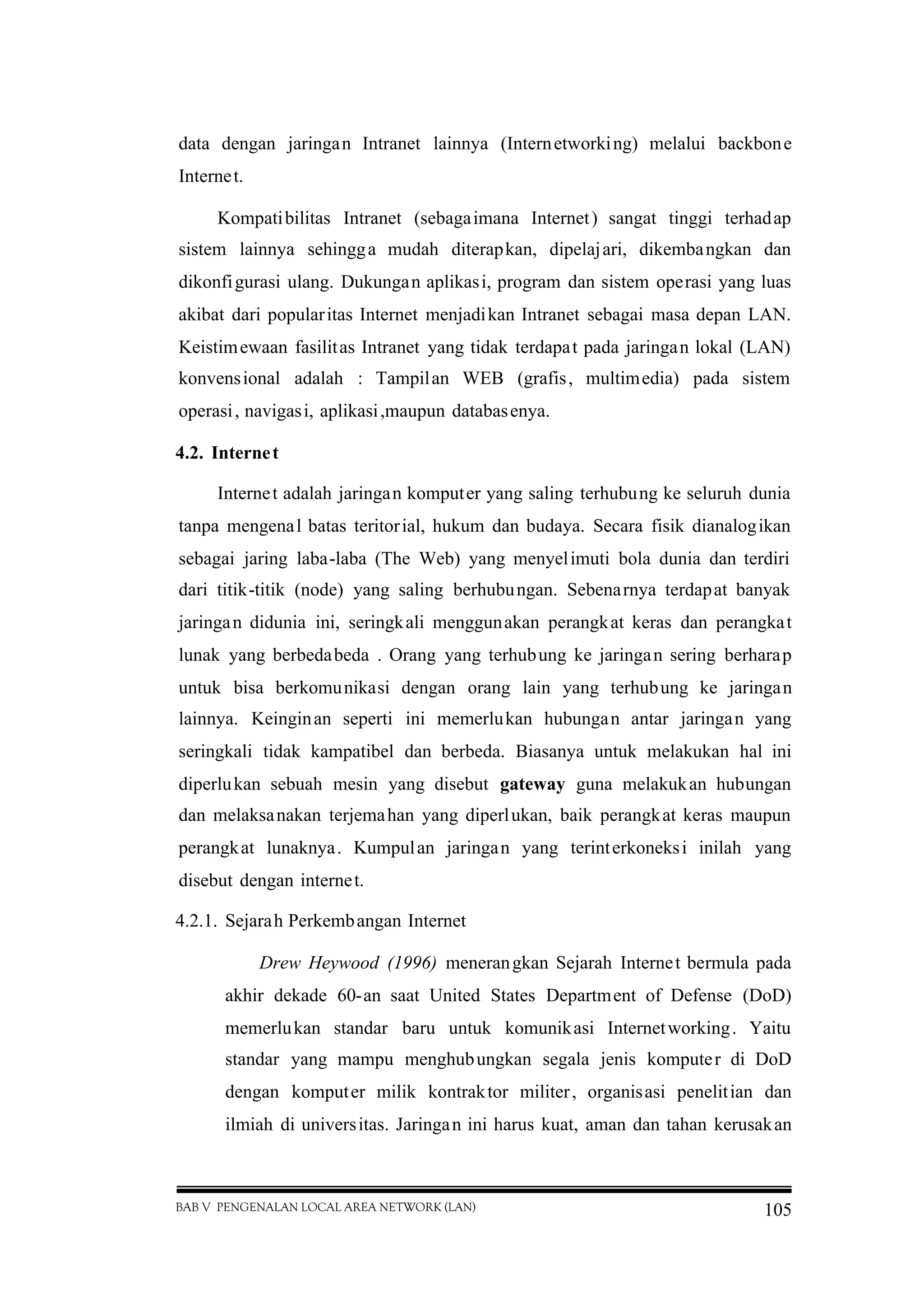 BAB V PENGENALAN LOCAL AREA NETWORK (LAN) 105
data dengan jaringan Intranet lainnya (Internetworking) melalui backbone
Internet.
Kompatibilitas Intranet (sebagaimana Internet) sangat tinggi terhadap
sistem lainnya sehingga mudah diterapkan, dipelajari, dikembangkan dan
dikonfigurasi ulang. Dukungan aplikasi, program dan sistem operasi yang luas
akibat dari popularitas Internet menjadikan Intranet sebagai masa depan LAN.
Keistimewaan fasilitas Intranet yang tidak terdapat pada jaringan lokal (LAN)
konvensional adalah : Tampilan WEB (grafis, multimedia) pada sistem
operasi, navigasi, aplikasi,maupun databasenya.
4.2. Internet
Internet adalah jaringan komputer yang saling terhubung ke seluruh dunia
tanpa mengenal batas teritorial, hukum dan budaya. Secara fisik dianalogikan
sebagai jaring laba-laba (The Web) yang menyelimuti bola dunia dan terdiri
dari titik-titik (node) yang saling berhubungan. Sebenarnya terdapat banyak
jaringan didunia ini, seringkali menggunakan perangkat keras dan perangkat
lunak yang berbedabeda . Orang yang terhubung ke jaringan sering berharap
untuk bisa berkomunikasi dengan orang lain yang terhubung ke jaringan
lainnya. Keinginan seperti ini memerlukan hubungan antar jaringan yang
seringkali tidak kampatibel dan berbeda. Biasanya untuk melakukan hal ini
diperlukan sebuah mesin yang disebut gateway guna melakukan hubungan
dan melaksanakan terjemahan yang diperlukan, baik perangkat keras maupun
perangkat lunaknya. Kumpulan jaringan yang terinterkoneksi inilah yang
disebut dengan internet.
4.2.1. Sejarah Perkembangan Internet
Drew Heywood (1996) menerangkan Sejarah Internet bermula pada
akhir dekade 60-an saat United States Department of Defense (DoD)
memerlukan standar baru untuk komunikasi Internetworking. Yaitu
standar yang mampu menghubungkan segala jenis komputer di DoD
dengan komputer milik kontraktor militer, organisasi penelitian dan
ilmiah di universitas. Jaringan ini harus kuat, aman dan tahan kerusakan
 