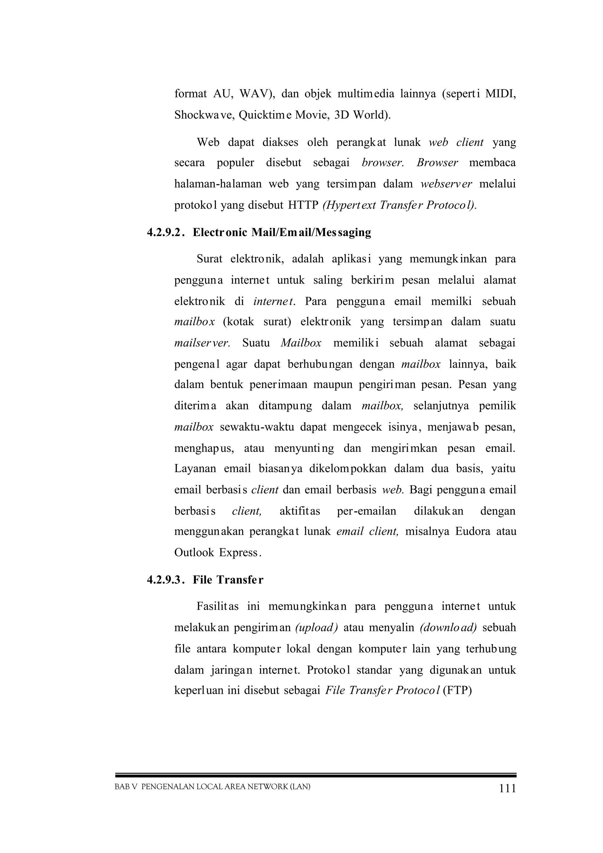BAB V PENGENALAN LOCAL AREA NETWORK (LAN) 111
format AU, WAV), dan objek multimedia lainnya (seperti MIDI,
Shockwave, Quicktime Movie, 3D World).
Web dapat diakses oleh perangkat lunak web client yang
secara populer disebut sebagai browser. Browser membaca
halaman-halaman web yang tersimpan dalam webserver melalui
protokol yang disebut HTTP (Hypertext Transfer Protocol).
4.2.9.2. Electronic Mail/Email/Messaging
Surat elektronik, adalah aplikasi yang memungkinkan para
pengguna internet untuk saling berkirim pesan melalui alamat
elektronik di internet. Para pengguna email memilki sebuah
mailbox (kotak surat) elektronik yang tersimpan dalam suatu
mailserver. Suatu Mailbox memiliki sebuah alamat sebagai
pengenal agar dapat berhubungan dengan mailbox lainnya, baik
dalam bentuk penerimaan maupun pengiriman pesan. Pesan yang
diterima akan ditampung dalam mailbox, selanjutnya pemilik
mailbox sewaktu-waktu dapat mengecek isinya, menjawab pesan,
menghapus, atau menyunting dan mengirimkan pesan email.
Layanan email biasanya dikelompokkan dalam dua basis, yaitu
email berbasis client dan email berbasis web. Bagi pengguna email
berbasis client, aktifitas per-emailan dilakukan dengan
menggunakan perangkat lunak email client, misalnya Eudora atau
Outlook Express.
4.2.9.3. File Transfer
Fasilitas ini memungkinkan para pengguna internet untuk
melakukan pengiriman (upload) atau menyalin (download) sebuah
file antara komputer lokal dengan komputer lain yang terhubung
dalam jaringan internet. Protokol standar yang digunakan untuk
keperluan ini disebut sebagai File Transfer Protocol (FTP)
 