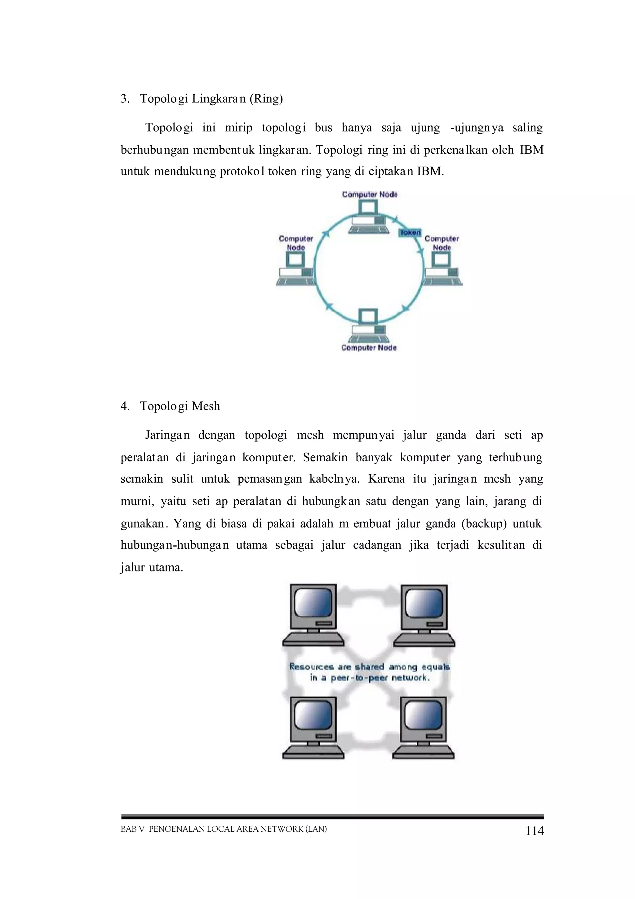 BAB V PENGENALAN LOCAL AREA NETWORK (LAN) 114
3. Topologi Lingkaran (Ring)
Topologi ini mirip topologi bus hanya saja ujung -ujungnya saling
berhubungan membentuk lingkaran. Topologi ring ini di perkenalkan oleh IBM
untuk mendukung protokol token ring yang di ciptakan IBM.
4. Topologi Mesh
Jaringan dengan topologi mesh mempunyai jalur ganda dari seti ap
peralatan di jaringan komputer. Semakin banyak komputer yang terhubung
semakin sulit untuk pemasangan kabelnya. Karena itu jaringan mesh yang
murni, yaitu seti ap peralatan di hubungkan satu dengan yang lain, jarang di
gunakan. Yang di biasa di pakai adalah m embuat jalur ganda (backup) untuk
hubungan-hubungan utama sebagai jalur cadangan jika terjadi kesulitan di
jalur utama.
 