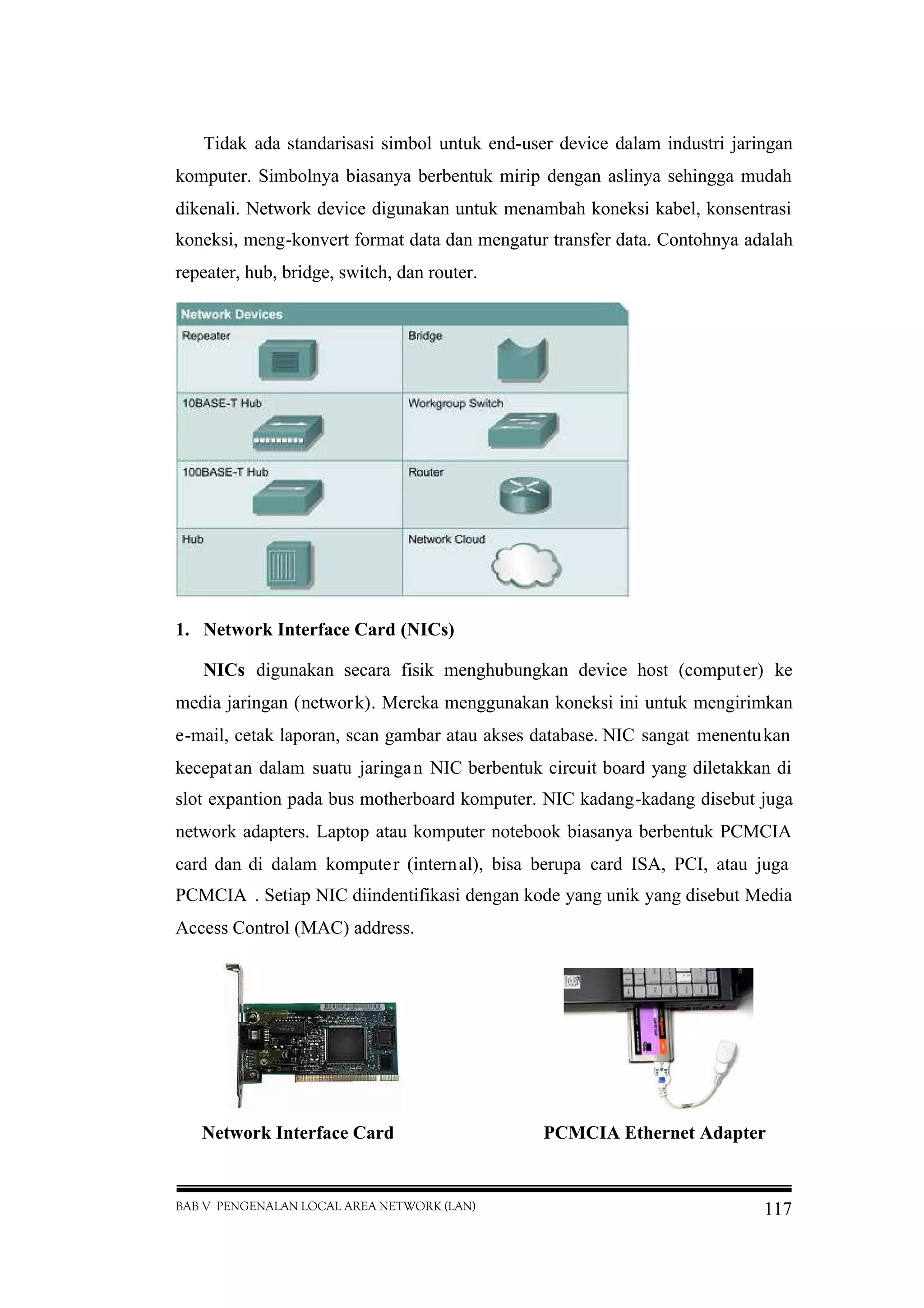 BAB V PENGENALAN LOCAL AREA NETWORK (LAN) 117
Tidak ada standarisasi simbol untuk end-user device dalam industri jaringan
komputer. Simbolnya biasanya berbentuk mirip dengan aslinya sehingga mudah
dikenali. Network device digunakan untuk menambah koneksi kabel, konsentrasi
koneksi, meng-konvert format data dan mengatur transfer data. Contohnya adalah
repeater, hub, bridge, switch, dan router.
1. Network Interface Card (NICs)
NICs digunakan secara fisik menghubungkan device host (computer) ke
media jaringan (network). Mereka menggunakan koneksi ini untuk mengirimkan
e-mail, cetak laporan, scan gambar atau akses database. NIC sangat menentukan
kecepatan dalam suatu jaringan NIC berbentuk circuit board yang diletakkan di
slot expantion pada bus motherboard komputer. NIC kadang-kadang disebut juga
network adapters. Laptop atau komputer notebook biasanya berbentuk PCMCIA
card dan di dalam komputer (internal), bisa berupa card ISA, PCI, atau juga
PCMCIA . Setiap NIC diindentifikasi dengan kode yang unik yang disebut Media
Access Control (MAC) address.
Network Interface Card PCMCIA Ethernet Adapter
 