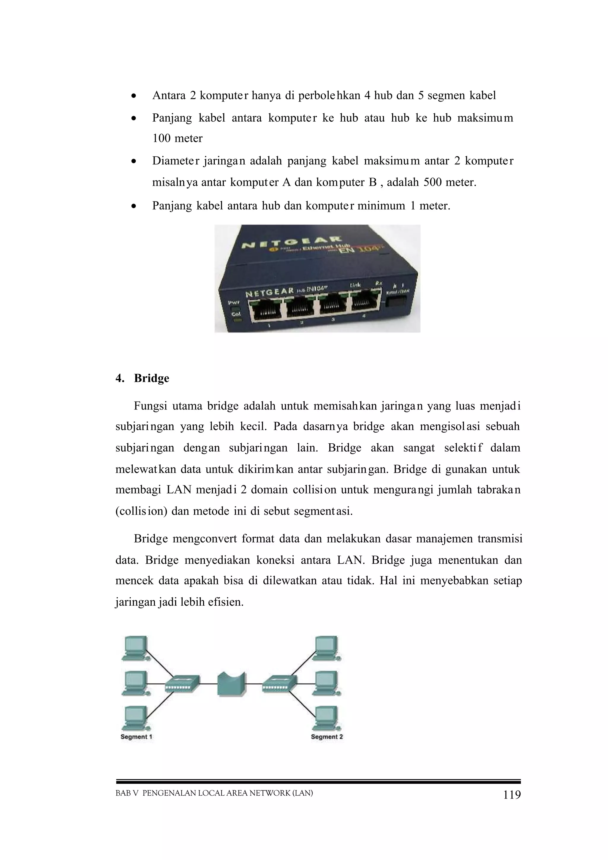 BAB V PENGENALAN LOCAL AREA NETWORK (LAN) 119
 Antara 2 komputer hanya di perbolehkan 4 hub dan 5 segmen kabel
 Panjang kabel antara komputer ke hub atau hub ke hub maksimum
100 meter
 Diameter jaringan adalah panjang kabel maksimum antar 2 komputer
misalnya antar komputer A dan komputer B , adalah 500 meter.
 Panjang kabel antara hub dan komputer minimum 1 meter.
4. Bridge
Fungsi utama bridge adalah untuk memisahkan jaringan yang luas menjadi
subjaringan yang lebih kecil. Pada dasarnya bridge akan mengisolasi sebuah
subjaringan dengan subjaringan lain. Bridge akan sangat selektif dalam
melewatkan data untuk dikirimkan antar subjaringan. Bridge di gunakan untuk
membagi LAN menjadi 2 domain collision untuk mengurangi jumlah tabrakan
(collision) dan metode ini di sebut segmentasi.
Bridge mengconvert format data dan melakukan dasar manajemen transmisi
data. Bridge menyediakan koneksi antara LAN. Bridge juga menentukan dan
mencek data apakah bisa di dilewatkan atau tidak. Hal ini menyebabkan setiap
jaringan jadi lebih efisien.
 