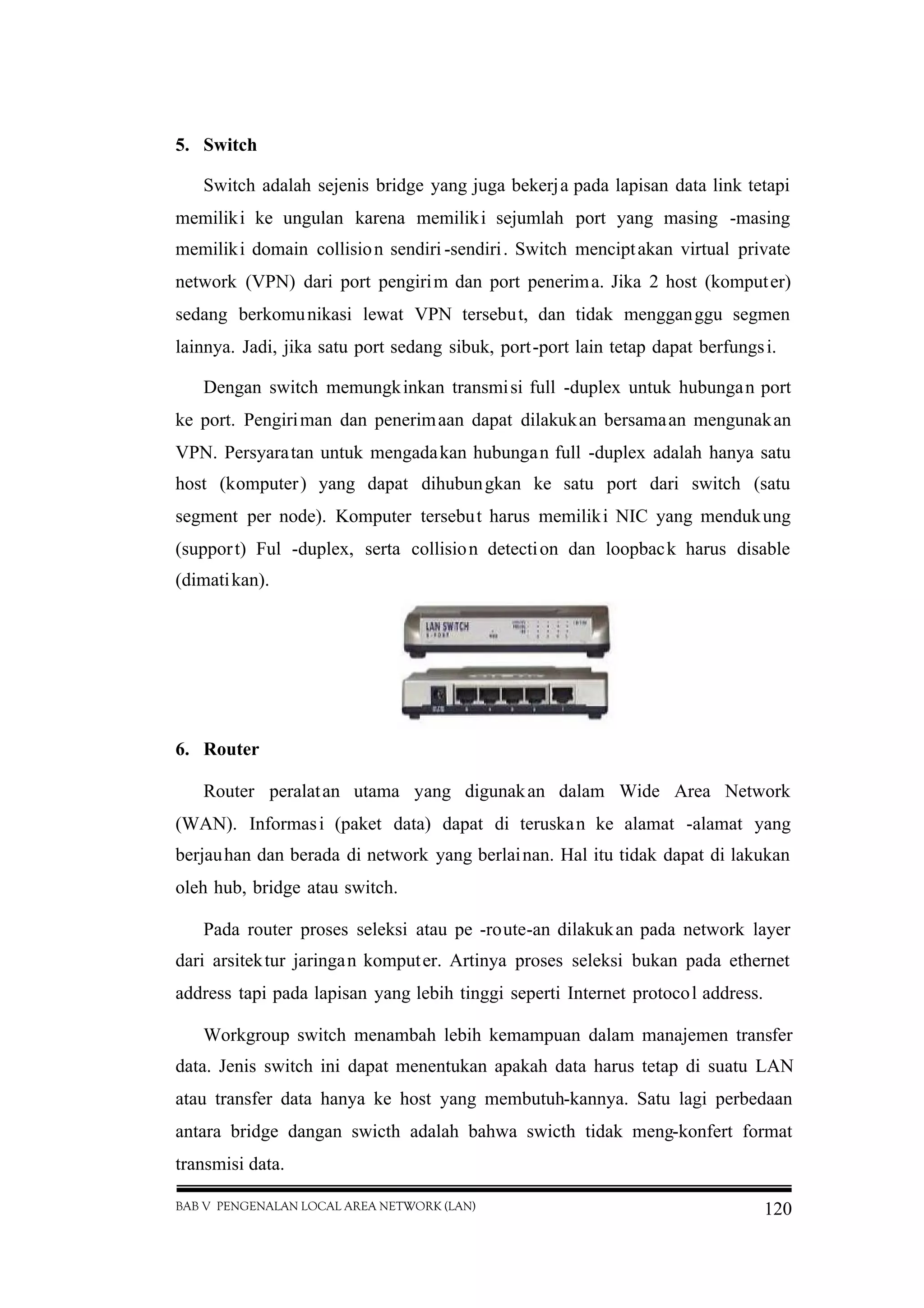 BAB V PENGENALAN LOCAL AREA NETWORK (LAN) 120
5. Switch
Switch adalah sejenis bridge yang juga bekerja pada lapisan data link tetapi
memiliki ke ungulan karena memiliki sejumlah port yang masing -masing
memiliki domain collision sendiri -sendiri. Switch menciptakan virtual private
network (VPN) dari port pengirim dan port penerima. Jika 2 host (komputer)
sedang berkomunikasi lewat VPN tersebut, dan tidak mengganggu segmen
lainnya. Jadi, jika satu port sedang sibuk, port-port lain tetap dapat berfungsi.
Dengan switch memungkinkan transmisi full -duplex untuk hubungan port
ke port. Pengiriman dan penerimaan dapat dilakukan bersamaan mengunakan
VPN. Persyaratan untuk mengadakan hubungan full -duplex adalah hanya satu
host (komputer) yang dapat dihubungkan ke satu port dari switch (satu
segment per node). Komputer tersebut harus memiliki NIC yang mendukung
(support) Ful -duplex, serta collision detection dan loopback harus disable
(dimatikan).
6. Router
Router peralatan utama yang digunakan dalam Wide Area Network
(WAN). Informasi (paket data) dapat di teruskan ke alamat -alamat yang
berjauhan dan berada di network yang berlainan. Hal itu tidak dapat di lakukan
oleh hub, bridge atau switch.
Pada router proses seleksi atau pe -route-an dilakukan pada network layer
dari arsitektur jaringan komputer. Artinya proses seleksi bukan pada ethernet
address tapi pada lapisan yang lebih tinggi seperti Internet protocol address.
Workgroup switch menambah lebih kemampuan dalam manajemen transfer
data. Jenis switch ini dapat menentukan apakah data harus tetap di suatu LAN
atau transfer data hanya ke host yang membutuh-kannya. Satu lagi perbedaan
antara bridge dangan swicth adalah bahwa swicth tidak meng-konfert format
transmisi data.
 